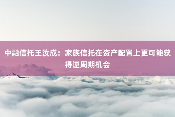 中融信托王汝成：家族信托在资产配置上更可能获得逆周期机会