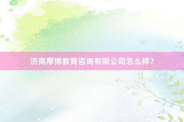济南厚博教育咨询有限公司怎么样？