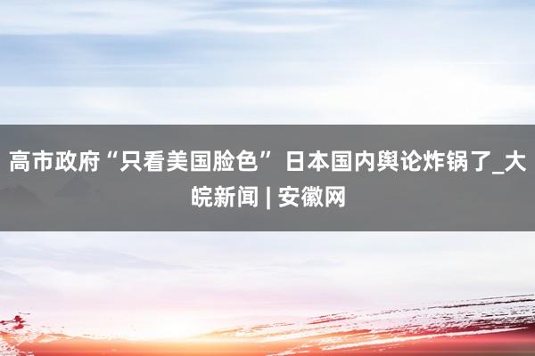 高市政府“只看美国脸色” 日本国内舆论炸锅了_大皖新闻 | 安徽网