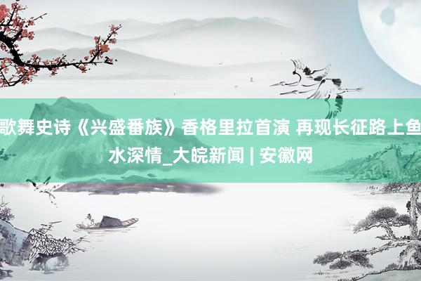 歌舞史诗《兴盛番族》香格里拉首演 再现长征路上鱼水深情_大皖新闻 | 安徽网