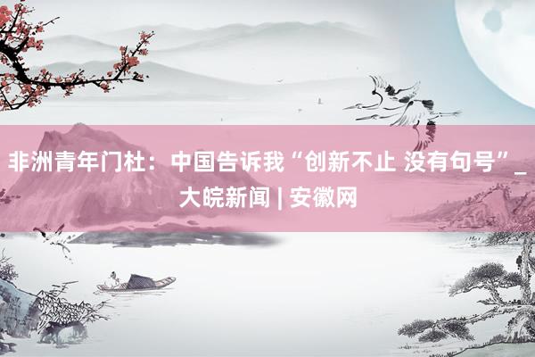 非洲青年门杜：中国告诉我“创新不止 没有句号”_大皖新闻 | 安徽网