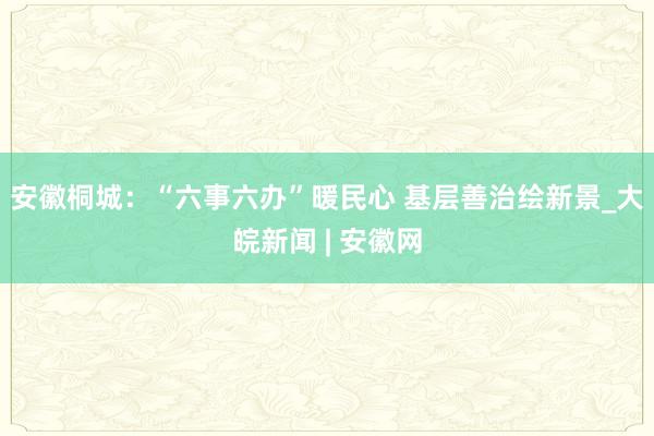安徽桐城：“六事六办”暖民心 基层善治绘新景_大皖新闻 | 安徽网