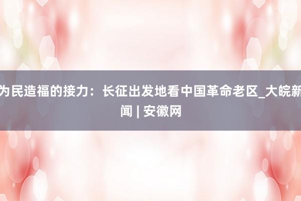 为民造福的接力：长征出发地看中国革命老区_大皖新闻 | 安徽网