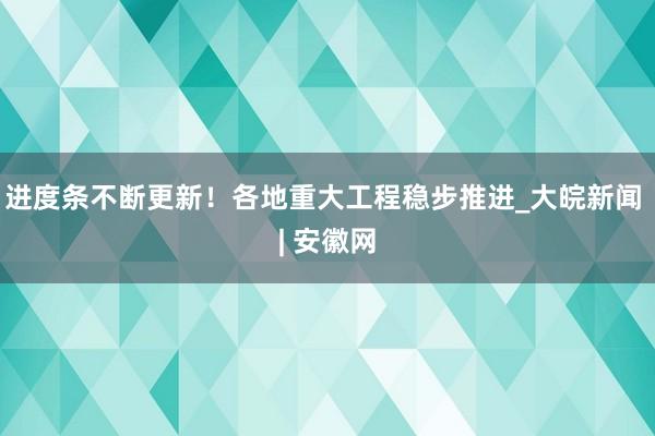 进度条不断更新！各地重大工程稳步推进_大皖新闻 | 安徽网