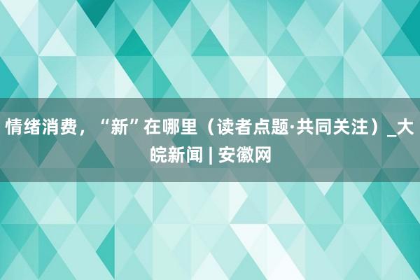 情绪消费,“新”在哪里(读者点题·共同关注)_大皖新闻 | 安徽网
