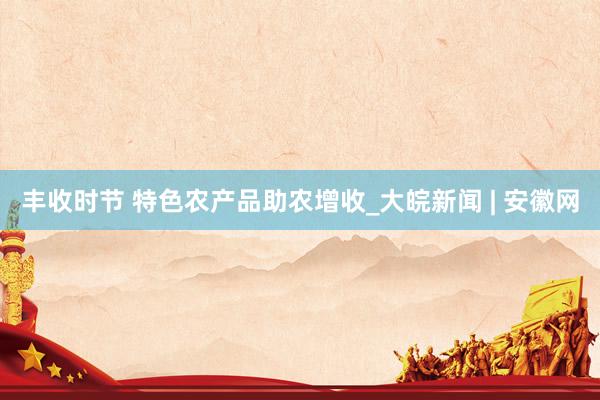 丰收时节 特色农产品助农增收_大皖新闻 | 安徽网