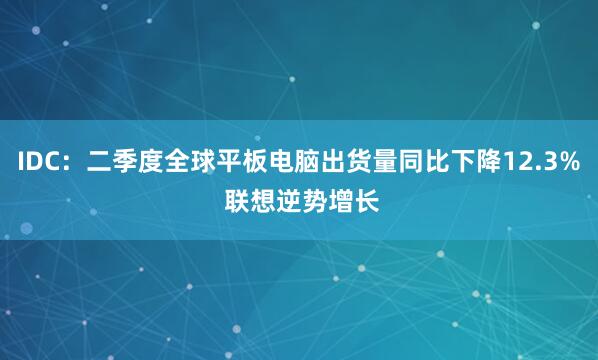 IDC：二季度全球平板电脑出货量同比下降12.3% 联想逆势增长