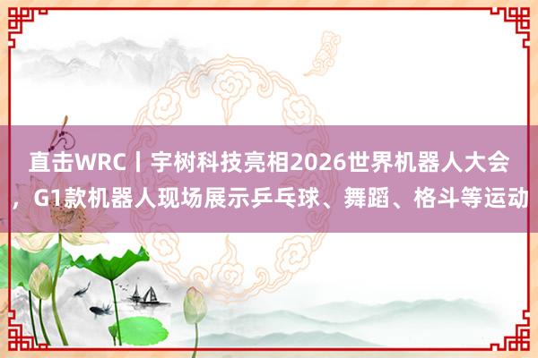 直击WRC丨宇树科技亮相2026世界机器人大会，G1款机器人现场展示乒乓球、舞蹈、格斗等运动