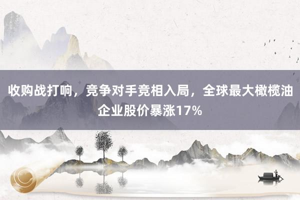 收购战打响，竞争对手竞相入局，全球最大橄榄油企业股价暴涨17%