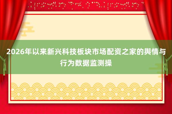 2026年以来新兴科技板块市场配资之家的舆情与行为数据监测操