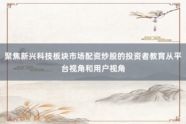 聚焦新兴科技板块市场配资炒股的投资者教育从平台视角和用户视角