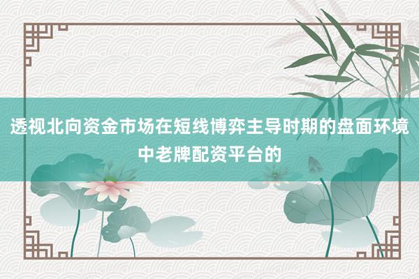 透视北向资金市场在短线博弈主导时期的盘面环境中老牌配资平台的