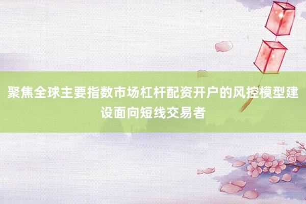 聚焦全球主要指数市场杠杆配资开户的风控模型建设面向短线交易者