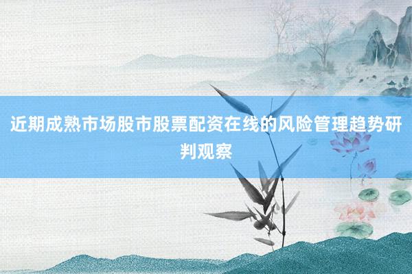 近期成熟市场股市股票配资在线的风险管理趋势研判观察