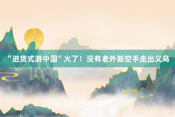 “进货式游中国”火了！没有老外能空手走出义乌