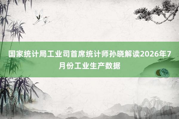 国家统计局工业司首席统计师孙晓解读2026年7月份工业生产数据