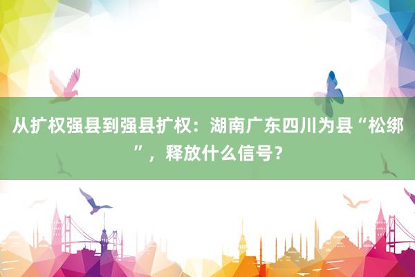 从扩权强县到强县扩权：湖南广东四川为县“松绑”，释放什么信号？