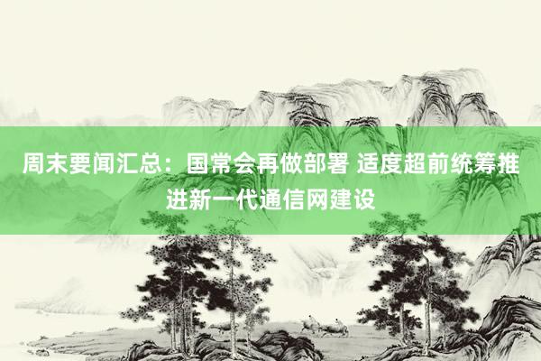 周末要闻汇总：国常会再做部署 适度超前统筹推进新一代通信网建设