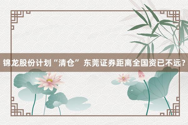 锦龙股份计划“清仓” 东莞证券距离全国资已不远？