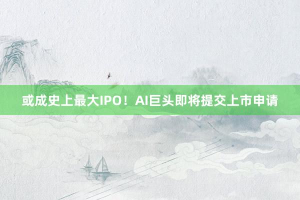 或成史上最大IPO！AI巨头即将提交上市申请