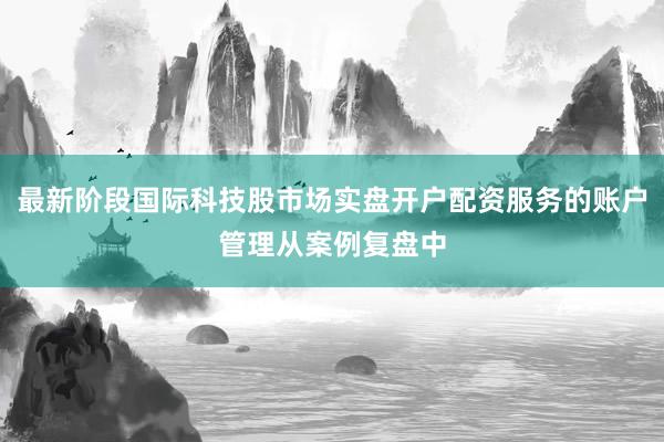 最新阶段国际科技股市场实盘开户配资服务的账户管理从案例复盘中