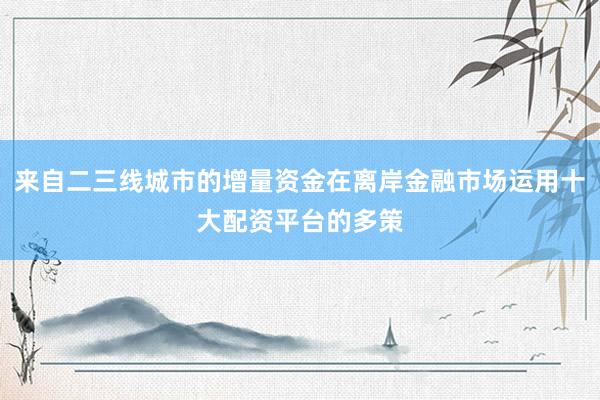 来自二三线城市的增量资金在离岸金融市场运用十大配资平台的多策