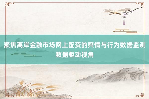 聚焦离岸金融市场网上配资的舆情与行为数据监测数据驱动视角