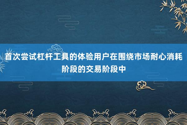首次尝试杠杆工具的体验用户在围绕市场耐心消耗阶段的交易阶段中