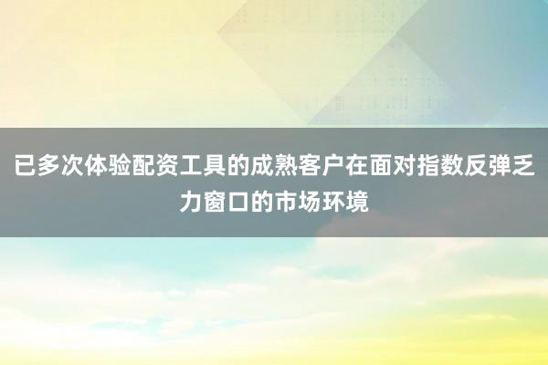 已多次体验配资工具的成熟客户在面对指数反弹乏力窗口的市场环境