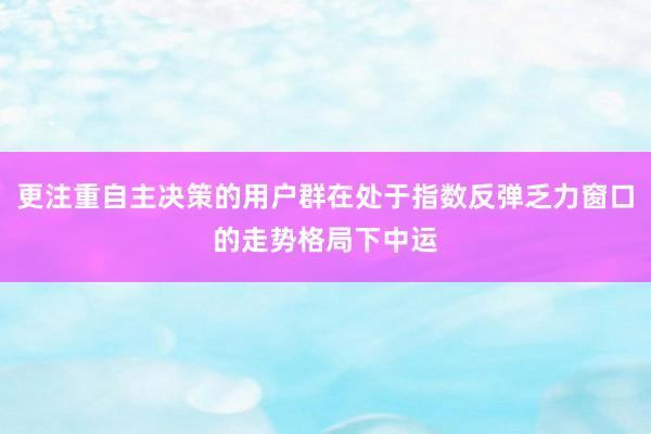 更注重自主决策的用户群在处于指数反弹乏力窗口的走势格局下中运