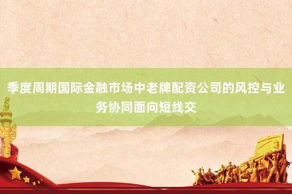 季度周期国际金融市场中老牌配资公司的风控与业务协同面向短线交
