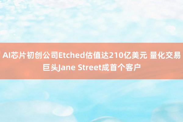 AI芯片初创公司Etched估值达210亿美元 量化交易巨头Jane Street成首个客户