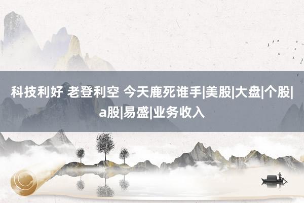 科技利好 老登利空 今天鹿死谁手|美股|大盘|个股|a股|易盛|业务收入
