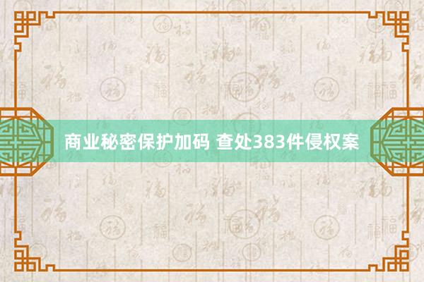 商业秘密保护加码 查处383件侵权案