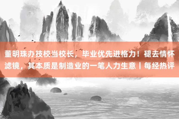 董明珠办技校当校长，毕业优先进格力！褪去情怀滤镜，其本质是制造业的一笔人力生意丨每经热评