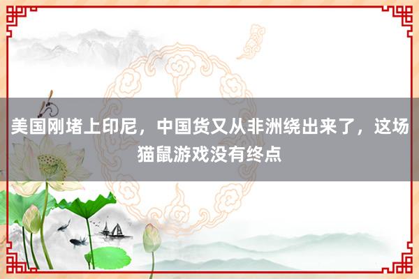 美国刚堵上印尼，中国货又从非洲绕出来了，这场猫鼠游戏没有终点