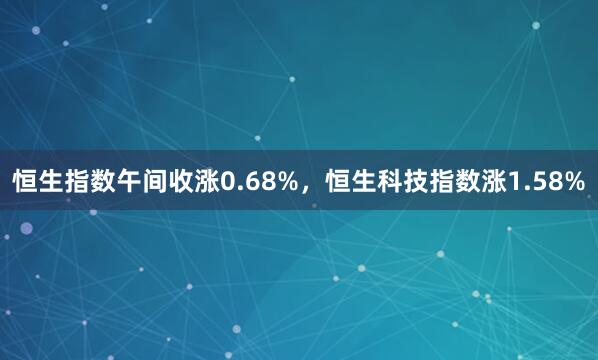 恒生指数午间收涨0.68%，恒生科技指数涨1.58%