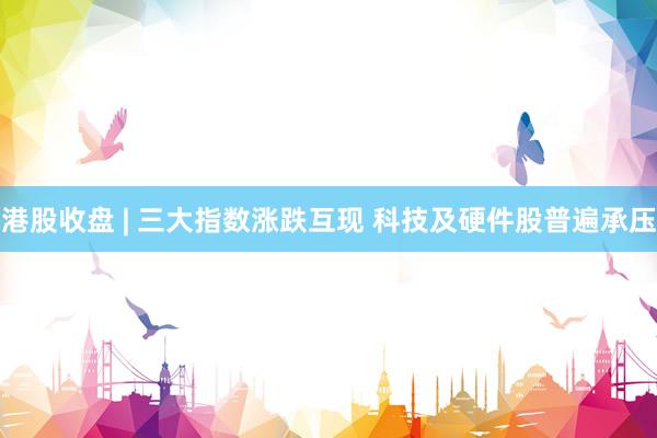 港股收盘 | 三大指数涨跌互现 科技及硬件股普遍承压