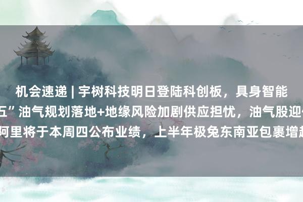 机会速递 | 宇树科技明日登陆科创板，具身智能将迎“估值锚”；“十五五”油气规划落地+地缘风险加剧供应担忧，油气股迎催化；阿里将于本周四公布业绩，上半年极兔东南亚包裹增超七成、文远海外收入同比增154%