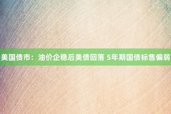 美国债市：油价企稳后美债回落 5年期国债标售偏弱