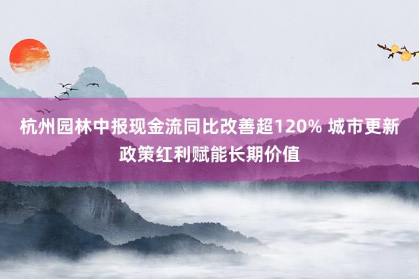杭州园林中报现金流同比改善超120% 城市更新政策红利赋能长期价值