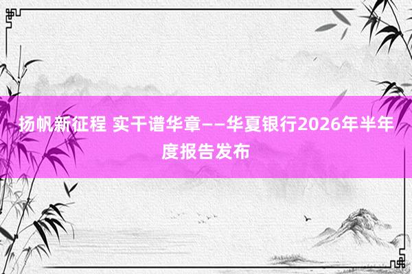 扬帆新征程 实干谱华章——华夏银行2026年半年度报告发布