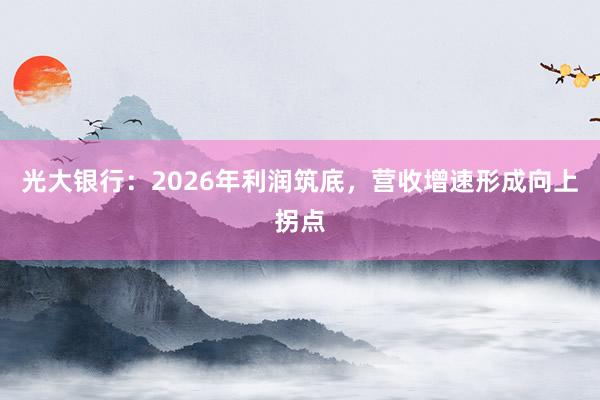 光大银行：2026年利润筑底，营收增速形成向上拐点
