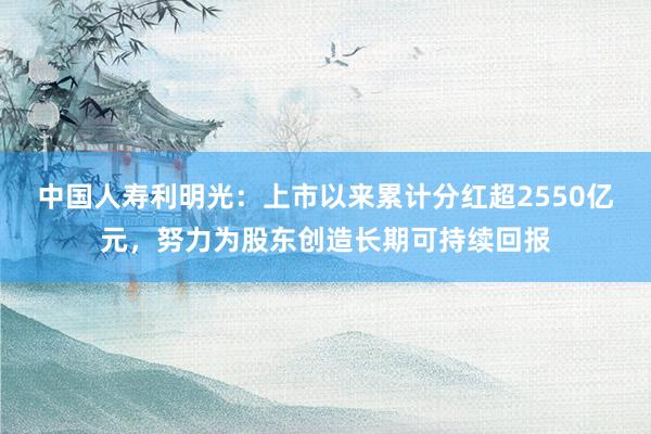中国人寿利明光：上市以来累计分红超2550亿元，努力为股东创造长期可持续回报