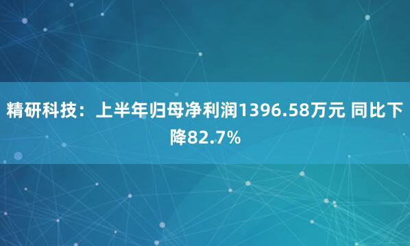精研科技：上半年归母净利润1396.58万元 同比下降82.7%
