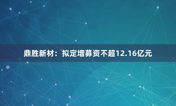 鼎胜新材：拟定增募资不超12.16亿元