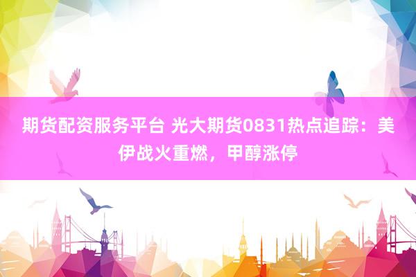 期货配资服务平台 光大期货0831热点追踪：美伊战火重燃，甲醇涨停