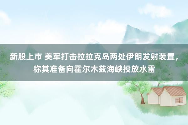 新股上市 美军打击拉拉克岛两处伊朗发射装置，称其准备向霍尔木兹海峡投放水雷