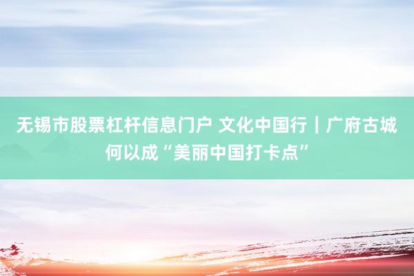无锡市股票杠杆信息门户 文化中国行｜广府古城何以成“美丽中国打卡点”