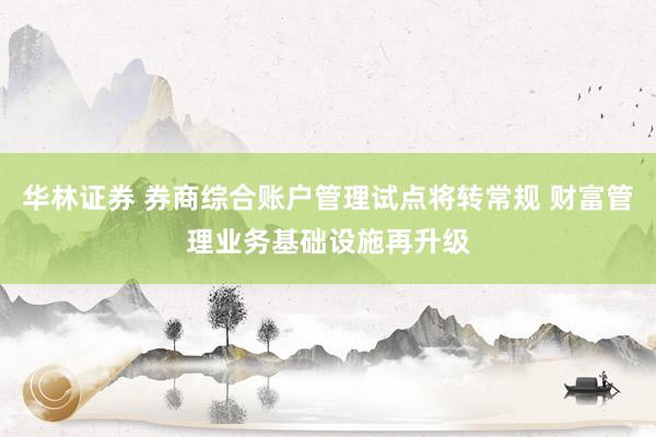 华林证券 券商综合账户管理试点将转常规 财富管理业务基础设施再升级